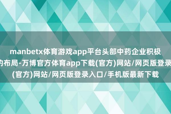 manbetx体育游戏app平台头部中药企业积极加大对产业链荆棘游的布局-万博官方体育app下载(官方)网站/网页版登录入口/手机版最新下载