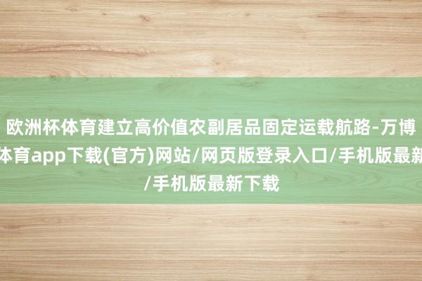 欧洲杯体育建立高价值农副居品固定运载航路-万博官方体育app下载(官方)网站/网页版登录入口/手机版最新下载