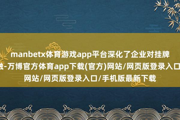 manbetx体育游戏app平台深化了企业对挂牌上市的果断和交融-万博官方体育app下载(官方)网站/网页版登录入口/手机版最新下载