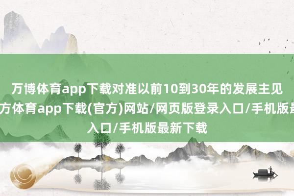 万博体育app下载对准以前10到30年的发展主见-万博官方体育app下载(官方)网站/网页版登录入口/手机版最新下载