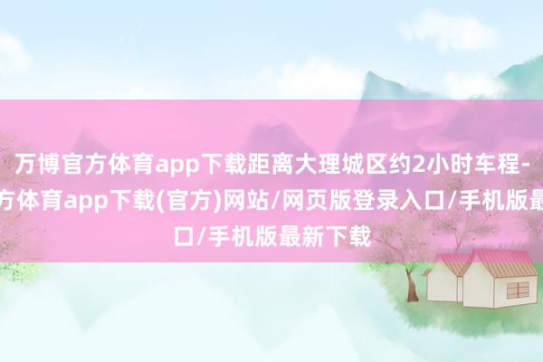万博官方体育app下载距离大理城区约2小时车程-万博官方体育app下载(官方)网站/网页版登录入口/手机版最新下载