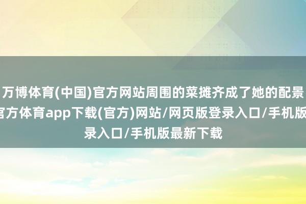 万博体育(中国)官方网站周围的菜摊齐成了她的配景板-万博官方体育app下载(官方)网站/网页版登录入口/手机版最新下载