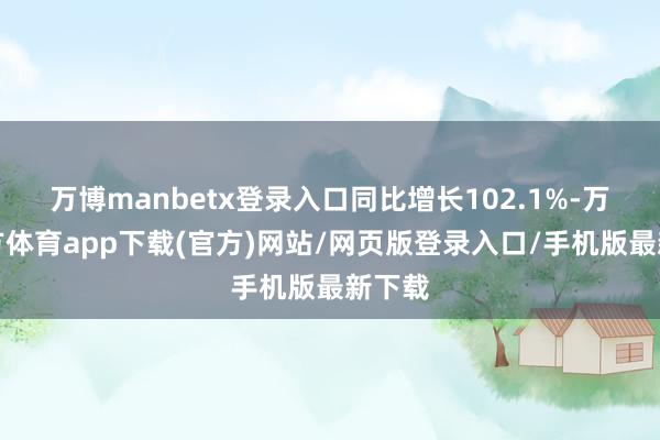 万博manbetx登录入口同比增长102.1%-万博官方体育app下载(官方)网站/网页版登录入口/手机版最新下载