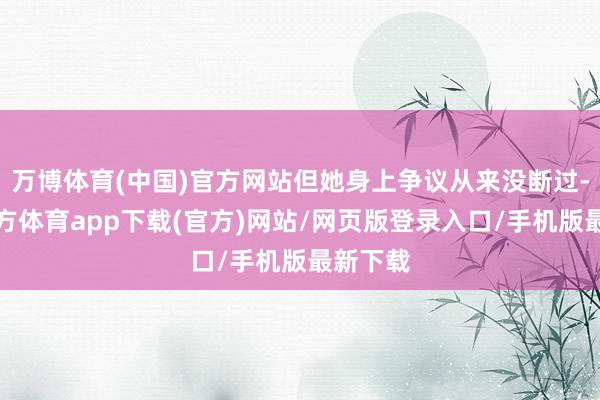 万博体育(中国)官方网站但她身上争议从来没断过-万博官方体育app下载(官方)网站/网页版登录入口/手机版最新下载