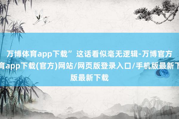 万博体育app下载” 这话看似毫无逻辑-万博官方体育app下载(官方)网站/网页版登录入口/手机版最新下载