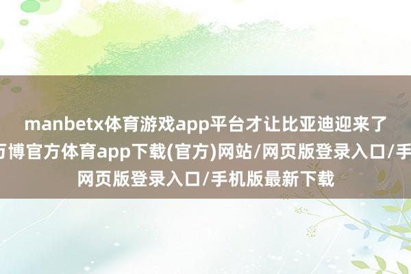 manbetx体育游戏app平台才让比亚迪迎来了市集的拐点-万博官方体育app下载(官方)网站/网页版登录入口/手机版最新下载