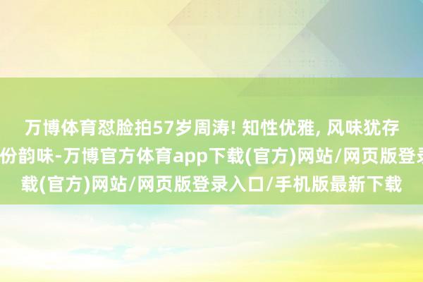 万博体育怼脸拍57岁周涛! 知性优雅, 风味犹存。真得上了年事才有那份韵味-万博官方体育app下载(官方)网站/网页版登录入口/手机版最新下载