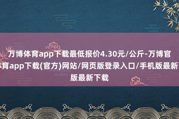 万博体育app下载最低报价4.30元/公斤-万博官方体育app下载(官方)网站/网页版登录入口/手机版最新下载