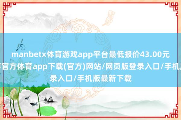 manbetx体育游戏app平台最低报价43.00元/公斤-万博官方体育app下载(官方)网站/网页版登录入口/手机版最新下载