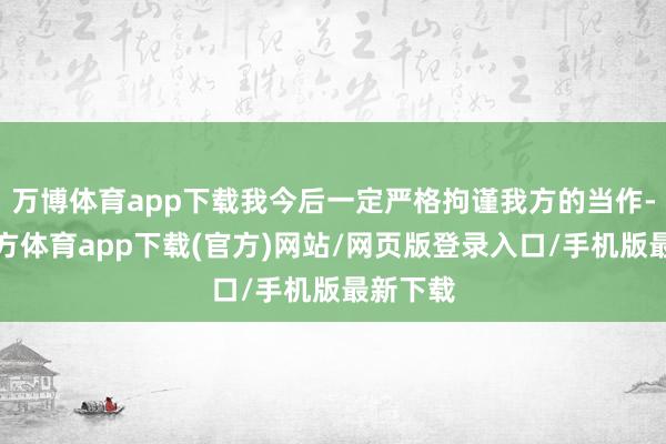 万博体育app下载我今后一定严格拘谨我方的当作-万博官方体育app下载(官方)网站/网页版登录入口/手机版最新下载
