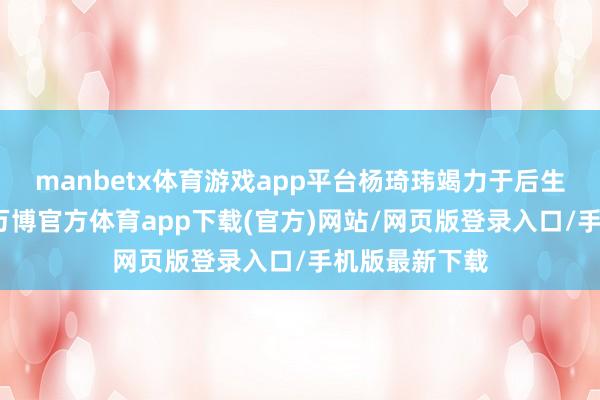 manbetx体育游戏app平台杨琦玮竭力于后生成长与发展-万博官方体育app下载(官方)网站/网页版登录入口/手机版最新下载