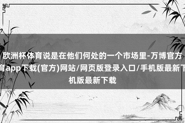 欧洲杯体育说是在他们何处的一个市场里-万博官方体育app下载(官方)网站/网页版登录入口/手机版最新下载