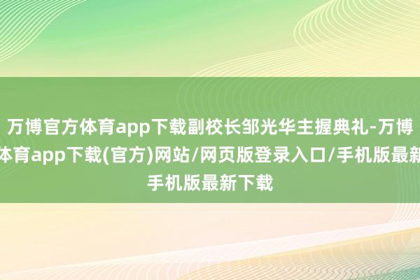 万博官方体育app下载副校长邹光华主握典礼-万博官方体育app下载(官方)网站/网页版登录入口/手机版最新下载