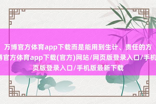 万博官方体育app下载而是能用到生计、责任的方方面面-万博官方体育app下载(官方)网站/网页版登录入口/手机版最新下载