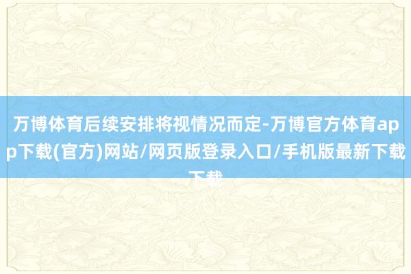 万博体育后续安排将视情况而定-万博官方体育app下载(官方)网站/网页版登录入口/手机版最新下载