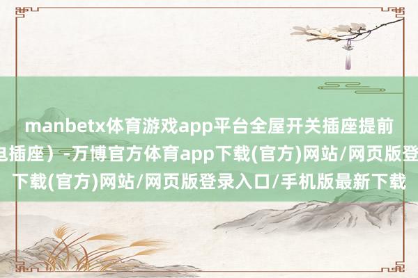 manbetx体育游戏app平台全屋开关插座提前计算(比如衣帽间留充电插座)-万博官方体育app下载(官方)网站/网页版登录入口/手机版最新下载