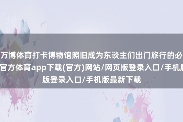 万博体育打卡博物馆照旧成为东谈主们出门旅行的必选项-万博官方体育app下载(官方)网站/网页版登录入口/手机版最新下载