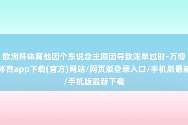 欧洲杯体育他因个东说念主原因导致账单过时-万博官方体育app下载(官方)网站/网页版登录入口/手机版最新下载