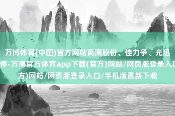 万博体育(中国)官方网站高澜股份、佳力争、光迅科技等多股此前涨停-万博官方体育app下载(官方)网站/网页版登录入口/手机版最新下载
