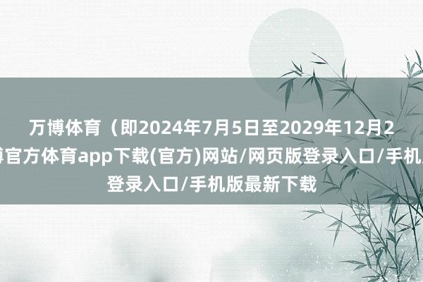 万博体育（即2024年7月5日至2029年12月28日）-万博官方体育app下载(官方)网站/网页版登录入口/手机版最新下载