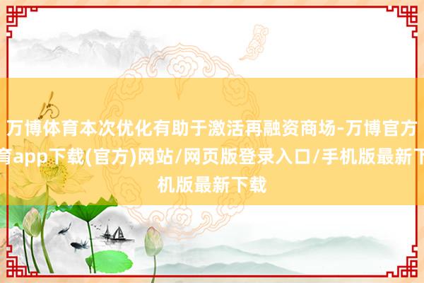 万博体育本次优化有助于激活再融资商场-万博官方体育app下载(官方)网站/网页版登录入口/手机版最新下载