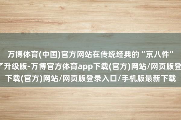 万博体育(中国)官方网站在传统经典的“京八件”礼盒基础上全新推出了升级版-万博官方体育app下载(官方)网站/网页版登录入口/手机版最新下载
