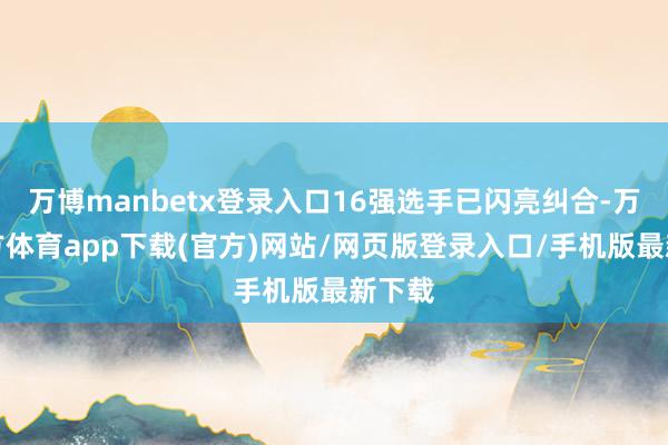 万博manbetx登录入口16强选手已闪亮纠合-万博官方体育app下载(官方)网站/网页版登录入口/手机版最新下载