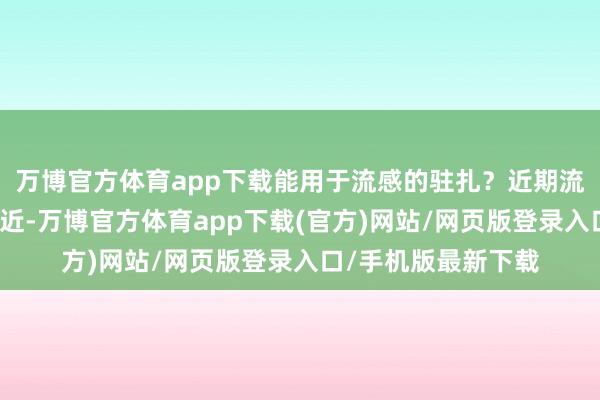 万博官方体育app下载能用于流感的驻扎？近期流感病例渐渐增多最近-万博官方体育app下载(官方)网站/网页版登录入口/手机版最新下载