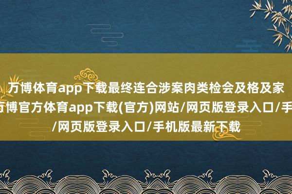 万博体育app下载最终连合涉案肉类检会及格及家庭寥落情况-万博官方体育app下载(官方)网站/网页版登录入口/手机版最新下载