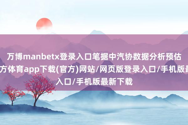 万博manbetx登录入口笔据中汽协数据分析预估-万博官方体育app下载(官方)网站/网页版登录入口/手机版最新下载