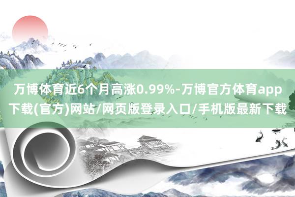 万博体育近6个月高涨0.99%-万博官方体育app下载(官方)网站/网页版登录入口/手机版最新下载