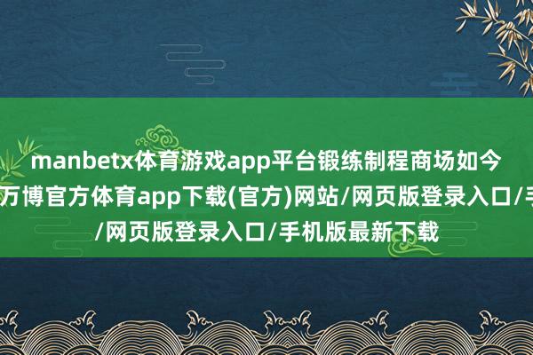 manbetx体育游戏app平台锻练制程商场如今已是买方商场-万博官方体育app下载(官方)网站/网页版登录入口/手机版最新下载