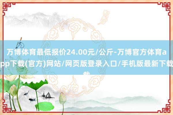 万博体育最低报价24.00元/公斤-万博官方体育app下载(官方)网站/网页版登录入口/手机版最新下载