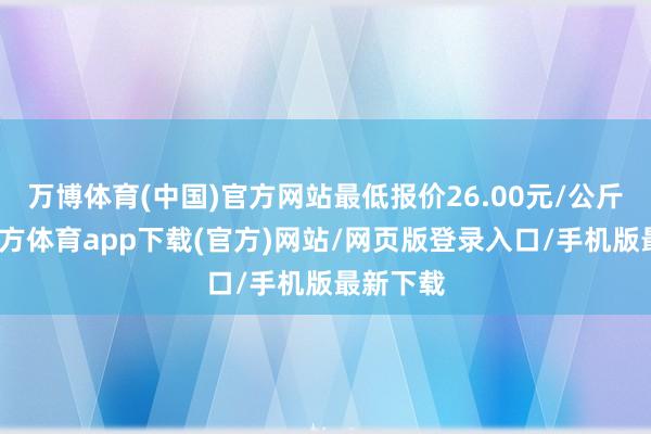 万博体育(中国)官方网站最低报价26.00元/公斤-万博官方体育app下载(官方)网站/网页版登录入口/手机版最新下载