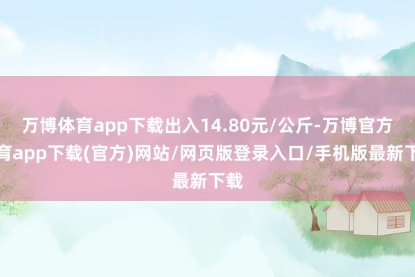 万博体育app下载出入14.80元/公斤-万博官方体育app下载(官方)网站/网页版登录入口/手机版最新下载