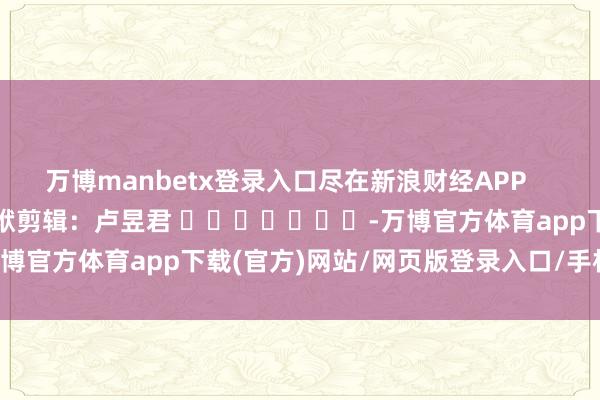 万博manbetx登录入口尽在新浪财经APP            						包袱剪辑：卢昱君 							-万博官方体育app下载(官方)网站/网页版登录入口/手机版最新下载
