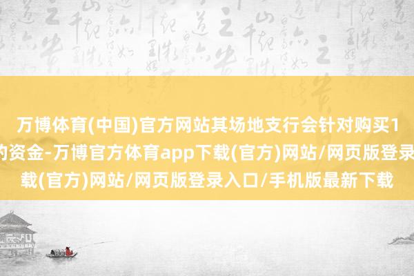 万博体育(中国)官方网站其场地支行会针对购买1年期及以上期限进款的资金-万博官方体育app下载(官方)网站/网页版登录入口/手机版最新下载