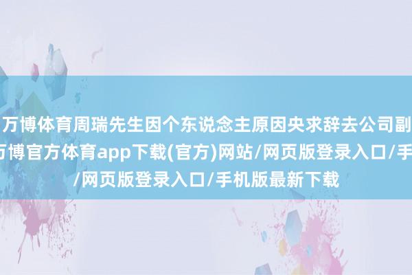 万博体育周瑞先生因个东说念主原因央求辞去公司副总司理职务-万博官方体育app下载(官方)网站/网页版登录入口/手机版最新下载