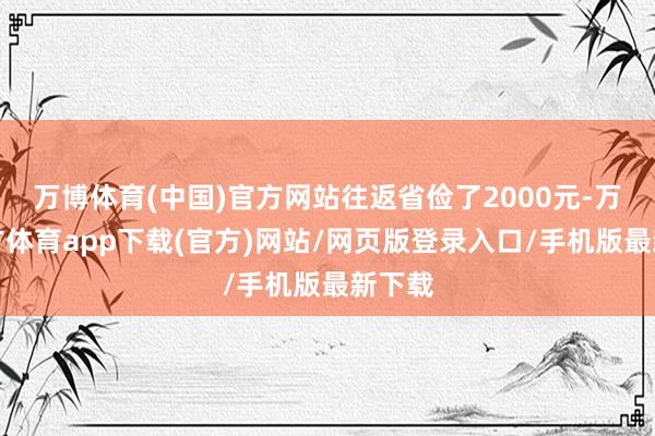 万博体育(中国)官方网站往返省俭了2000元-万博官方体育app下载(官方)网站/网页版登录入口/手机版最新下载