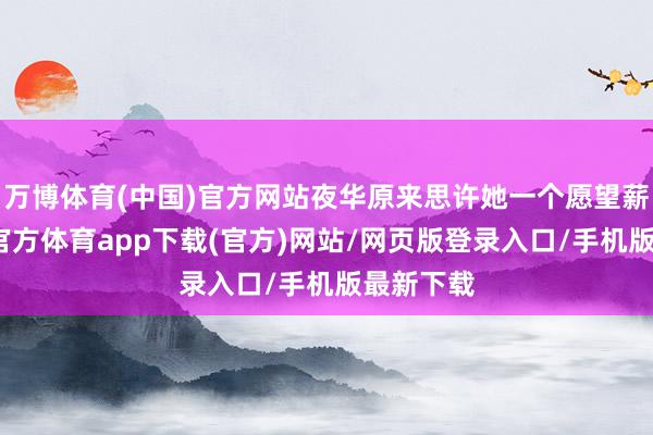 万博体育(中国)官方网站夜华原来思许她一个愿望薪金-万博官方体育app下载(官方)网站/网页版登录入口/手机版最新下载