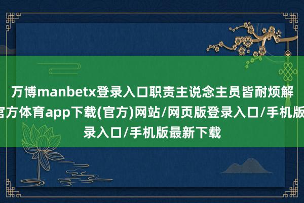 万博manbetx登录入口职责主说念主员皆耐烦解答-万博官方体育app下载(官方)网站/网页版登录入口/手机版最新下载