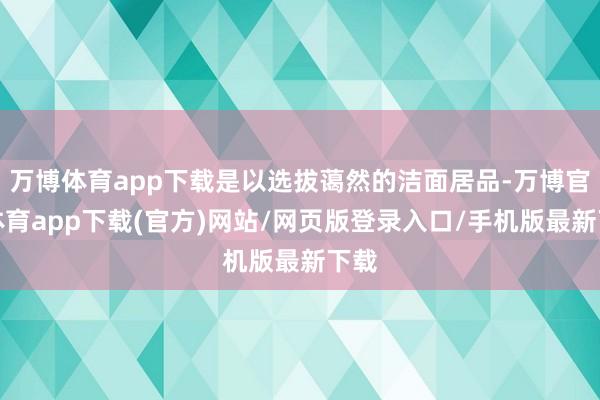 万博体育app下载是以选拔蔼然的洁面居品-万博官方体育app下载(官方)网站/网页版登录入口/手机版最新下载