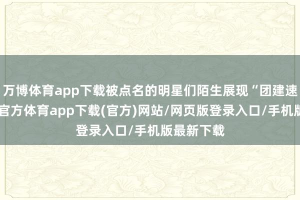 万博体育app下载被点名的明星们陌生展现“团建速率”-万博官方体育app下载(官方)网站/网页版登录入口/手机版最新下载