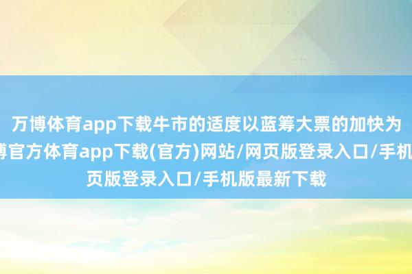 万博体育app下载牛市的适度以蓝筹大票的加快为记号)-万博官方体育app下载(官方)网站/网页版登录入口/手机版最新下载