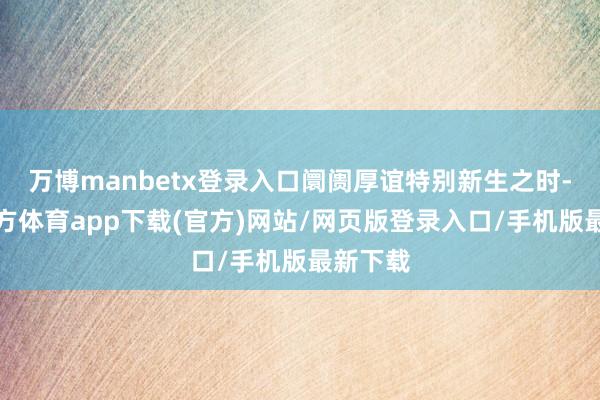 万博manbetx登录入口阛阓厚谊特别新生之时-万博官方体育app下载(官方)网站/网页版登录入口/手机版最新下载