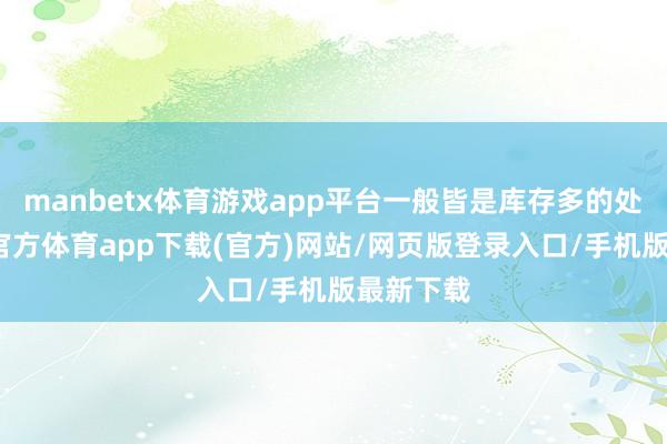 manbetx体育游戏app平台一般皆是库存多的处所-万博官方体育app下载(官方)网站/网页版登录入口/手机版最新下载