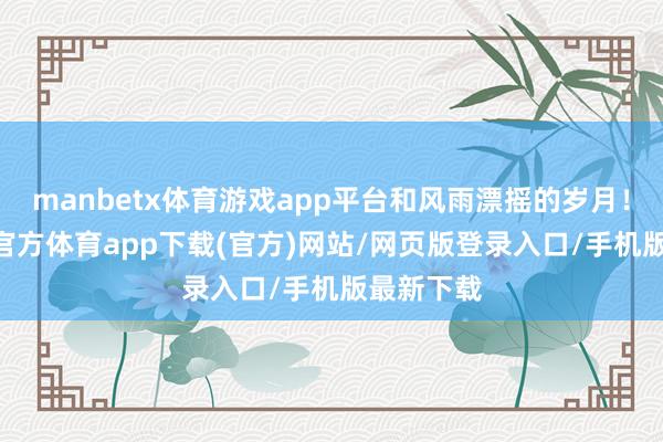 manbetx体育游戏app平台和风雨漂摇的岁月！ ​-万博官方体育app下载(官方)网站/网页版登录入口/手机版最新下载