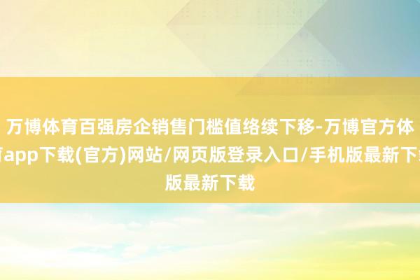 万博体育百强房企销售门槛值络续下移-万博官方体育app下载(官方)网站/网页版登录入口/手机版最新下载