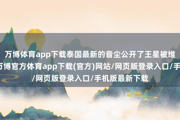 万博体育app下载泰国最新的音尘公开了王星被维持的全经过-万博官方体育app下载(官方)网站/网页版登录入口/手机版最新下载