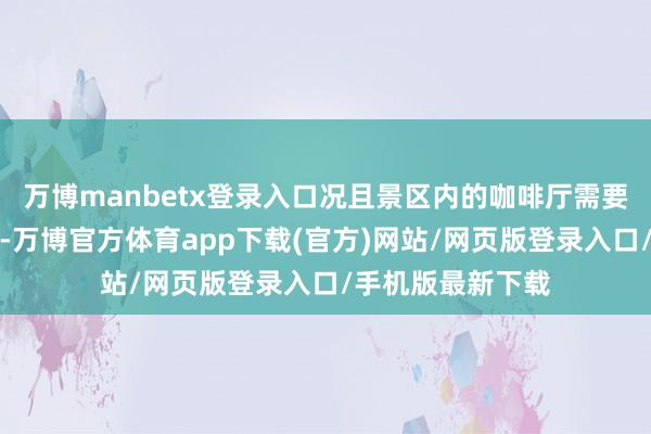 万博manbetx登录入口况且景区内的咖啡厅需要低消才不错投入-万博官方体育app下载(官方)网站/网页版登录入口/手机版最新下载